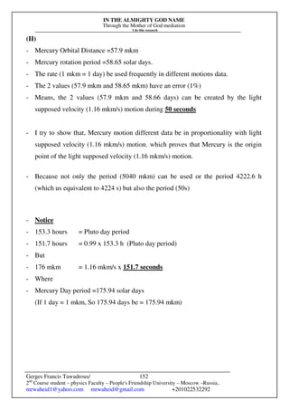 IN THE ALMIGHTY GOD NAME
Through the Mother of God mediation
I do this research
Gerges Francis Tawadrous/
2nd
Course student – physics Faculty – People's Friendship University – Moscow –Russia..
mrwaheid1@yahoo.com mrwaheid@gmail.com +201022532292
152
(II)
- Mercury Orbital Distance =57.9 mkm
- Mercury rotation period =58.65 solar days.
- The rate (1 mkm = 1 day) be used frequently in different motions data.
- The 2 values (57.9 mkm and 58.65 mkm) have an error (1%)
- Means, the 2 values (57.9 mkm and 58.66 days) can be created by the light
supposed velocity (1.16 mkm/s) motion during 50 seconds
- I try to show that, Mercury motion different data be in proportionality with light
supposed velocity (1.16 mkm/s) motion. which proves that Mercury is the origin
point of the light supposed velocity (1.16 mkm/s) motion.
- Because not only the period (5040 mkm) can be used or the period 4222.6 h
(which us equivalent to 4224 s) but also the period (50s)
- Notice
- 153.3 hours = Pluto day period
- 151.7 hours = 0.99 x 153.3 h (Pluto day period)
- But
- 176 mkm = 1.16 mkm/s x 151.7 seconds
- Where
- Mercury Day period =175.94 solar days
(If 1 day = 1 mkm, So 175.94 days be = 175.94 mkm)
 