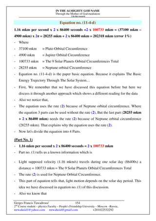 IN THE ALMIGHTY GOD NAME
Through the Mother of God mediation
I do this research
Gerges Francis Tawadrous/
2nd
Course student – physics Faculty – People's Friendship University – Moscow –Russia..
mrwaheid1@yahoo.com mrwaheid@gmail.com +201022532292
154
Equation no. (11-4-d)
1.16 mkm per second x 2 x 86400 seconds =2 x 100733 mkm = (37100 mkm –
4900 mkm) x 2π = 28255 mkm + 2 x 86400 mkm = 202318 mkm (error 1%)
- Where
- 37100 mkm = Pluto Orbital Circumference
- 4900 mkm = Jupiter Orbital Circumference
- 100733 mkm = The 9 Solar Planets Orbital Circumferences Total
- 28255 mkm = Neptune orbital Circumference
- Equation no. (11-4-d) is the paper basic equation. Because it explains The Basic
Energy Trajectory Through The Solar System…
- First, We remember that we have discussed this equation before but here we
discuss it through another approach which shows a different reading for the data
- Also we notice that,
- The equation uses the rate (2) because of Neptune orbital circumference. Where
the equation 3 parts can be used without the rate (2), But the last part (28255 mkm
+ 2 x 86400 mkm) needs the rate (2) because of Neptune orbital circumference
(28255 mkm). That explains why the equation uses the rate (2).
- Now let's divide the equation into 4 Parts.
(Part No. 1)
- 1.16 mkm per second x 2 x 86400 seconds = 2 x 100733 mkm
- Part no. (1) tells us a known information which is
- Light supposed velocity (1.16 mkm/s) travels during one solar day (86400s) a
distance = 100733 mkm = The 9 Solar Planets Orbital Circumferences Total
- The rate (2) is used for Neptune Orbital Circumference.
- This part of equation tells that, light motion depends on the solar day period. This
idea we have discussed in equation no. (1) of this discussion.
- Also we know that
 