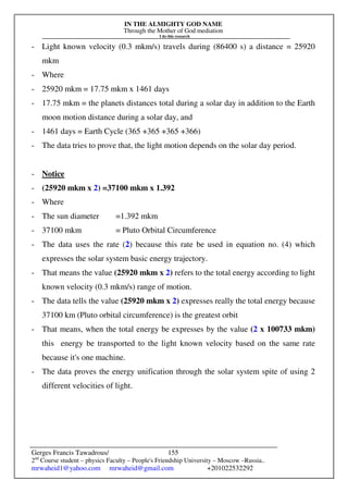 IN THE ALMIGHTY GOD NAME
Through the Mother of God mediation
I do this research
Gerges Francis Tawadrous/
2nd
Course student – physics Faculty – People's Friendship University – Moscow –Russia..
mrwaheid1@yahoo.com mrwaheid@gmail.com +201022532292
155
- Light known velocity (0.3 mkm/s) travels during (86400 s) a distance = 25920
mkm
- Where
- 25920 mkm = 17.75 mkm x 1461 days
- 17.75 mkm = the planets distances total during a solar day in addition to the Earth
moon motion distance during a solar day, and
- 1461 days = Earth Cycle (365 +365 +365 +366)
- The data tries to prove that, the light motion depends on the solar day period.
- Notice
- (25920 mkm x 2) =37100 mkm x 1.392
- Where
- The sun diameter =1.392 mkm
- 37100 mkm = Pluto Orbital Circumference
- The data uses the rate (2) because this rate be used in equation no. (4) which
expresses the solar system basic energy trajectory.
- That means the value (25920 mkm x 2) refers to the total energy according to light
known velocity (0.3 mkm/s) range of motion.
- The data tells the value (25920 mkm x 2) expresses really the total energy because
37100 km (Pluto orbital circumference) is the greatest orbit
- That means, when the total energy be expresses by the value (2 x 100733 mkm)
this energy be transported to the light known velocity based on the same rate
because it's one machine.
- The data proves the energy unification through the solar system spite of using 2
different velocities of light.
 