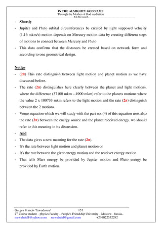 IN THE ALMIGHTY GOD NAME
Through the Mother of God mediation
I do this research
Gerges Francis Tawadrous/
2nd
Course student – physics Faculty – People's Friendship University – Moscow –Russia..
mrwaheid1@yahoo.com mrwaheid@gmail.com +201022532292
157
- Shortly
- Jupiter and Pluto orbital circumferences be created by light supposed velocity
(1.16 mkm/s) motion depends on Mercury motion data by creating different steps
of motions to connect between Mercury and Pluto
- This data confirms that the distances be created based on network form and
according to one geometrical design.
Notice
- (2π) This rate distinguish between light motion and planet motion as we have
discussed before.
- The rate (2π) distinguishes here clearly between the planet and light motions.
where the difference (37100 mkm – 4900 mkm) refer to the planets motions where
the value 2 x 100733 mkm refers to the light motion and the rate (2π) distinguish
between the 2 motions.
- Venus equation which we will study with the part no. (4) of this equation uses also
the rate (2π) between the energy source and the planet received energy. we should
refer to this meaning in its discussion.
- And
- The data gives a new meaning for the rate (2π).
- It's the rate between light motion and planet motion or
- It's the rate between the giver energy motion and the receiver energy motion
- That tells Mars energy be provided by Jupiter motion and Pluto energy be
provided by Earth motion.
 