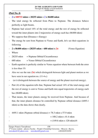 IN THE ALMIGHTY GOD NAME
Through the Mother of God mediation
I do this research
Gerges Francis Tawadrous/
2nd
Course student – physics Faculty – People's Friendship University – Moscow –Russia..
mrwaheid1@yahoo.com mrwaheid@gmail.com +201022532292
158
(Part No. 4)
- 2 x 100733 mkm = 28255 mkm + 2 x 86400 mkm
- The total energy be reflected from Pluto to Neptune. The distances behave
perfectly as light beams.
- Neptune had seized 14% of the total energy and the rest of energy be reflected
toward the inner planets into 2 trajectories of energy each has (86400 mkm)
- We suppose that (Distance = Energy)
- The energy be sent from Neptune to Venus and Earth, let's see their equations in
following
- 2 x 86400 mkm = (28255 mkm – 680 mkm) x 2π (Venus Equation)
- Where
- 28255 mkm = Neptune Orbital Circumference
- 680 mkm = Venus Orbital Circumference
- Earth equation is perfectly similar to Venus equation where between both the error
is less than 1%
- Also we see the rate (2π) which distinguish between light and planet motion as we
have seen in our equation no. (11-4-c)
- (or it distinguish between the source of energy and the planet received energy).
- Part (4) of the equation tells that, Neptune had seized 14% of the total energy and
the rest of energy is sent to Venus and Earth into equal trajectories of energy each
has (86400 mkm).
- That means, the inner planets energy be received from Neptune. And because of
that, the inner planets distance be controlled by Neptune orbital distance (4495.1
mkm) as the data shows that clearly.
- 4495.1 mkm (Neptune orbital distance) = 78.3 mkm x 57.9 mkm
- = 108.2 mkm x 41.4 mkm
- = (149.6 mkm x 120 mkm)/4
 