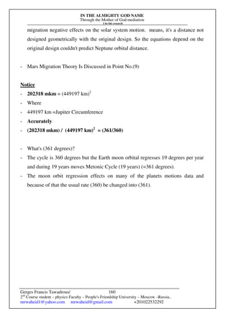 IN THE ALMIGHTY GOD NAME
Through the Mother of God mediation
I do this research
Gerges Francis Tawadrous/
2nd
Course student – physics Faculty – People's Friendship University – Moscow –Russia..
mrwaheid1@yahoo.com mrwaheid@gmail.com +201022532292
160
migration negative effects on the solar system motion. means, it's a distance not
designed geometrically with the original design. So the equations depend on the
original design couldn't predict Neptune orbital distance.
- Mars Migration Theory Is Discussed in Point No.(9)
Notice
- 202318 mkm = (449197 km)2
- Where
- 449197 km =Jupiter Circumference
- Accurately
- (202318 mkm) / (449197 km)2
= (361/360)
- What's (361 degrees)?
- The cycle is 360 degrees but the Earth moon orbital regresses 19 degrees per year
and during 19 years moves Metonic Cycle (19 years) (=361 degrees).
- The moon orbit regression effects on many of the planets motions data and
because of that the usual rate (360) be changed into (361).
 
