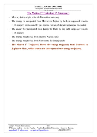 IN THE ALMIGHTY GOD NAME
Through the Mother of God mediation
I do this research
Gerges Francis Tawadrous/
2nd
Course student – physics Faculty – People's Friendship University – Moscow –Russia..
mrwaheid1@yahoo.com mrwaheid@gmail.com +201022532292
161
The Motion 1st
Trajectory (A Summary)
- Mercury is the origin point of this motion trajectory
- The energy be transported from Mercury to Jupiter by the light supposed velocity
(1.16 mkm/s) motion and by this energy Jupiter orbital circumference be created
- The energy be transported from Jupiter to Pluto by the light supposed velocity
(1.16 mkm/s)
- The energy be reflected from Pluto to Neptune and
- The energy be reflected from Neptune to the inner planets
- The Motion 1st
Trajectory Shows the energy trajectory from Mercury to
Jupiter to Pluto, which creates the solar system basic energy trajectory.
 