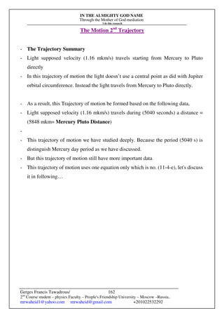 IN THE ALMIGHTY GOD NAME
Through the Mother of God mediation
I do this research
Gerges Francis Tawadrous/
2nd
Course student – physics Faculty – People's Friendship University – Moscow –Russia..
mrwaheid1@yahoo.com mrwaheid@gmail.com +201022532292
162
The Motion 2nd
Trajectory
- The Trajectory Summary
- Light supposed velocity (1.16 mkm/s) travels starting from Mercury to Pluto
directly
- In this trajectory of motion the light doesn’t use a central point as did with Jupiter
orbital circumference. Instead the light travels from Mercury to Pluto directly.
- As a result, this Trajectory of motion be formed based on the following data,
- Light supposed velocity (1.16 mkm/s) travels during (5040 seconds) a distance =
(5848 mkm= Mercury Pluto Distance)
-
- This trajectory of motion we have studied deeply. Because the period (5040 s) is
distinguish Mercury day period as we have discussed.
- But this trajectory of motion still have more important data
- This trajectory of motion uses one equation only which is no. (11-4-e), let's discuss
it in following…
 