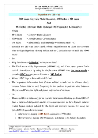 IN THE ALMIGHTY GOD NAME
Through the Mother of God mediation
I do this research
Gerges Francis Tawadrous/
2nd
Course student – physics Faculty – People's Friendship University – Moscow –Russia..
mrwaheid1@yahoo.com mrwaheid@gmail.com +201022532292
163
Equation no. (11-4-e)
5848 mkm (Mercury Pluto Distance) – 4900 mkm = 948 mkm
And
5848 mkm (Mercury Pluto Distance) =5040 seconds x 1.16mkm/sec
- Where
- 5848 mkm = Mercury Pluto Distance
- 4900 mkm = Jupiter Orbital Circumference
- 948 mkm = Earth orbital circumference (940 mkm) error (1%)
- Equation no. (11-4-e) shows Earth orbital circumference be taken into account
with the light supposed velocity motion for the 2 distances (5848 mkm and 4900
mkm)
- But
- Why the distance (948 mkm) be important here?
- The Earth moon daily displacement (=88000 km), and if the moon passes Earth
orbital circumference by using its displacement (88000 km), the moon needs a
period =10747 days to pass a distance = (945.5 mkm)
- Where 10747 days = Saturn Orbital Period
- The important information isn't (Saturn orbital period) but its (Saturn data),
because Saturn data be used frequently in the motions trajectories data between
Mercury and Pluto, for light and planet trajectories of motions.
- i.e.
- Through different data analysis we reach to Saturn data. this time we found (10747
days = Saturn orbital period), and in previous discussion we have found 3 data be
related Saturn motion defined by the light and mercury motions by using the
period (5040 seconds) which are:
o Saturn moves during (5848 days) a distance = 4900 mkm
o Mercury moves during (5040 seconds) a distance = 2 x Saturn diameters
 