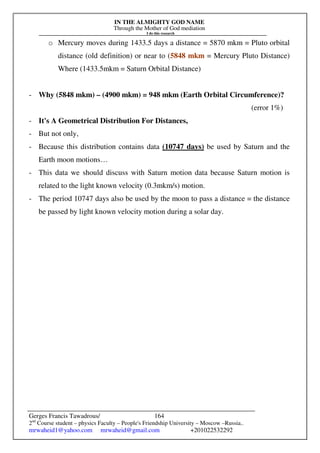 IN THE ALMIGHTY GOD NAME
Through the Mother of God mediation
I do this research
Gerges Francis Tawadrous/
2nd
Course student – physics Faculty – People's Friendship University – Moscow –Russia..
mrwaheid1@yahoo.com mrwaheid@gmail.com +201022532292
164
o Mercury moves during 1433.5 days a distance = 5870 mkm = Pluto orbital
distance (old definition) or near to (5848 mkm = Mercury Pluto Distance)
Where (1433.5mkm = Saturn Orbital Distance)
- Why (5848 mkm) – (4900 mkm) = 948 mkm (Earth Orbital Circumference)?
(error 1%)
- It's A Geometrical Distribution For Distances,
- But not only,
- Because this distribution contains data (10747 days) be used by Saturn and the
Earth moon motions…
- This data we should discuss with Saturn motion data because Saturn motion is
related to the light known velocity (0.3mkm/s) motion.
- The period 10747 days also be used by the moon to pass a distance = the distance
be passed by light known velocity motion during a solar day.
 