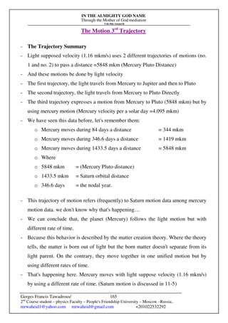 IN THE ALMIGHTY GOD NAME
Through the Mother of God mediation
I do this research
Gerges Francis Tawadrous/
2nd
Course student – physics Faculty – People's Friendship University – Moscow –Russia..
mrwaheid1@yahoo.com mrwaheid@gmail.com +201022532292
165
The Motion 3rd
Trajectory
- The Trajectory Summary
- Light supposed velocity (1.16 mkm/s) uses 2 different trajectories of motions (no.
1 and no. 2) to pass a distance =5848 mkm (Mercury Pluto Distance)
- And these motions be done by light velocity
- The first trajectory, the light travels from Mercury to Jupiter and then to Pluto
- The second trajectory, the light travels from Mercury to Pluto Directly
- The third trajectory expresses a motion from Mercury to Pluto (5848 mkm) but by
using mercury motion (Mercury velocity per a solar day =4.095 mkm)
- We have seen this data before, let's remember them:
o Mercury moves during 84 days a distance = 344 mkm
o Mercury moves during 346.6 days a distance = 1419 mkm
o Mercury moves during 1433.5 days a distance = 5848 mkm
o Where
o 5848 mkm = (Mercury Pluto distance)
o 1433.5 mkm = Saturn orbital distance
o 346.6 days = the nodal year.
- This trajectory of motion refers (frequently) to Saturn motion data among mercury
motion data. we don't know why that's happening…
- We can conclude that, the planet (Mercury) follows the light motion but with
different rate of time.
- Because this behavior is described by the matter creation theory. Where the theory
tells, the matter is born out of light but the born matter doesn't separate from its
light parent. On the contrary, they move together in one unified motion but by
using different rates of time.
- That's happening here. Mercury moves with light suppose velocity (1.16 mkm/s)
by using a different rate of time. (Saturn motion is discussed in 11-5)
 