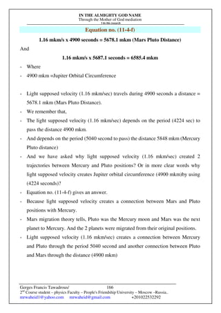 IN THE ALMIGHTY GOD NAME
Through the Mother of God mediation
I do this research
Gerges Francis Tawadrous/
2nd
Course student – physics Faculty – People's Friendship University – Moscow –Russia..
mrwaheid1@yahoo.com mrwaheid@gmail.com +201022532292
166
Equation no. (11-4-f)
1.16 mkm/s x 4900 seconds = 5678.1 mkm (Mars Pluto Distance)
And
1.16 mkm/s x 5687.1 seconds = 6585.4 mkm
- Where
- 4900 mkm =Jupiter Orbital Circumference
- Light supposed velocity (1.16 mkm/sec) travels during 4900 seconds a distance =
5678.1 mkm (Mars Pluto Distance).
- We remember that,
- The light supposed velocity (1.16 mkm/sec) depends on the period (4224 sec) to
pass the distance 4900 mkm.
- And depends on the period (5040 second to pass) the distance 5848 mkm (Mercury
Pluto distance)
- And we have asked why light supposed velocity (1.16 mkm/sec) created 2
trajectories between Mercury and Pluto positions? Or in more clear words why
light supposed velocity creates Jupiter orbital circumference (4900 mkm)by using
(4224 seconds)?
- Equation no. (11-4-f) gives an answer.
- Because light supposed velocity creates a connection between Mars and Pluto
positions with Mercury.
- Mars migration theory tells, Pluto was the Mercury moon and Mars was the next
planet to Mercury. And the 2 planets were migrated from their original positions.
- Light supposed velocity (1.16 mkm/sec) creates a connection between Mercury
and Pluto through the period 5040 second and another connection between Pluto
and Mars through the distance (4900 mkm)
 