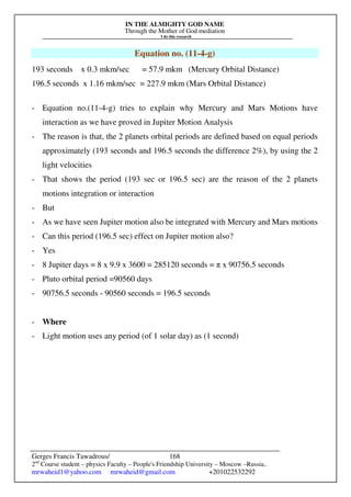 IN THE ALMIGHTY GOD NAME
Through the Mother of God mediation
I do this research
Gerges Francis Tawadrous/
2nd
Course student – physics Faculty – People's Friendship University – Moscow –Russia..
mrwaheid1@yahoo.com mrwaheid@gmail.com +201022532292
168
Equation no. (11-4-g)
193 seconds x 0.3 mkm/sec = 57.9 mkm (Mercury Orbital Distance)
196.5 seconds x 1.16 mkm/sec = 227.9 mkm (Mars Orbital Distance)
- Equation no.(11-4-g) tries to explain why Mercury and Mars Motions have
interaction as we have proved in Jupiter Motion Analysis
- The reason is that, the 2 planets orbital periods are defined based on equal periods
approximately (193 seconds and 196.5 seconds the difference 2%), by using the 2
light velocities
- That shows the period (193 sec or 196.5 sec) are the reason of the 2 planets
motions integration or interaction
- But
- As we have seen Jupiter motion also be integrated with Mercury and Mars motions
- Can this period (196.5 sec) effect on Jupiter motion also?
- Yes
- 8 Jupiter days = 8 x 9.9 x 3600 = 285120 seconds = π x 90756.5 seconds
- Pluto orbital period =90560 days
- 90756.5 seconds - 90560 seconds = 196.5 seconds
- Where
- Light motion uses any period (of 1 solar day) as (1 second)
 