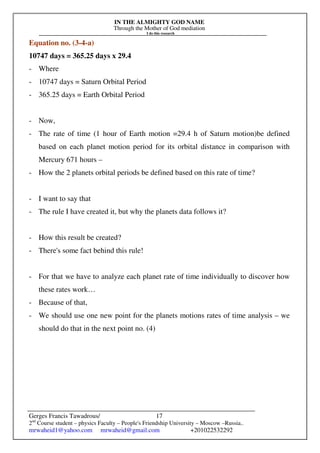 IN THE ALMIGHTY GOD NAME
Through the Mother of God mediation
I do this research
Gerges Francis Tawadrous/
2nd
Course student – physics Faculty – People's Friendship University – Moscow –Russia..
mrwaheid1@yahoo.com mrwaheid@gmail.com +201022532292
17
Equation no. (3-4-a)
10747 days = 365.25 days x 29.4
- Where
- 10747 days = Saturn Orbital Period
- 365.25 days = Earth Orbital Period
- Now,
- The rate of time (1 hour of Earth motion =29.4 h of Saturn motion)be defined
based on each planet motion period for its orbital distance in comparison with
Mercury 671 hours –
- How the 2 planets orbital periods be defined based on this rate of time?
- I want to say that
- The rule I have created it, but why the planets data follows it?
- How this result be created?
- There's some fact behind this rule!
- For that we have to analyze each planet rate of time individually to discover how
these rates work…
- Because of that,
- We should use one new point for the planets motions rates of time analysis – we
should do that in the next point no. (4)
 
