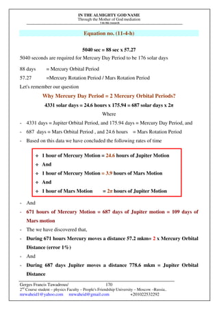 IN THE ALMIGHTY GOD NAME
Through the Mother of God mediation
I do this research
Gerges Francis Tawadrous/
2nd
Course student – physics Faculty – People's Friendship University – Moscow –Russia..
mrwaheid1@yahoo.com mrwaheid@gmail.com +201022532292
170
Equation no. (11-4-h)
5040 sec = 88 sec x 57.27
5040 seconds are required for Mercury Day Period to be 176 solar days
88 days = Mercury Orbital Period
57.27 =Mercury Rotation Period / Mars Rotation Period
Let's remember our question
Why Mercury Day Period = 2 Mercury Orbital Periods?
4331 solar days = 24.6 hours x 175.94 = 687 solar days x 2π
Where
- 4331 days = Jupiter Orbital Period, and 175.94 days = Mercury Day Period, and
- 687 days = Mars Orbital Period , and 24.6 hours = Mars Rotation Period
- Based on this data we have concluded the following rates of time
- And
- 671 hours of Mercury Motion = 687 days of Jupiter motion = 109 days of
Mars motion
- The we have discovered that,
- During 671 hours Mercury moves a distance 57.2 mkm= 2 x Mercury Orbital
Distance (error 1%)
- And
- During 687 days Jupiter moves a distance 778.6 mkm = Jupiter Orbital
Distance
 1 hour of Mercury Motion = 24.6 hours of Jupiter Motion
 And
 1 hour of Mercury Motion = 3.9 hours of Mars Motion
 And
 1 hour of Mars Motion = 2π hours of Jupiter Motion
 