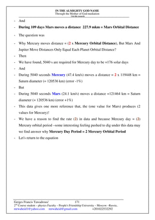 IN THE ALMIGHTY GOD NAME
Through the Mother of God mediation
I do this research
Gerges Francis Tawadrous/
2nd
Course student – physics Faculty – People's Friendship University – Moscow –Russia..
mrwaheid1@yahoo.com mrwaheid@gmail.com +201022532292
171
- And
- During 109 days Mars moves a distance 227.9 mkm = Mars Orbital Distance
- The question was
- Why Mercury moves distance = (2 x Mercury Orbital Distance), But Mars And
Jupiter Move Distances Only Equal Each Planet Orbital Distance?
- Then
- We have found, 5040 s are required for Mercury day to be =176 solar days
- And
- During 5040 seconds Mercury (47.4 km/s) moves a distance = 2 x 119448 km =
Saturn diameter (= 120536 km) (error -1%)
- But
- During 5040 seconds Mars (24.1 km/s) moves a distance =121464 km = Saturn
diameter (= 120536 km) (error +1%)
- This data gives one more reference that, the (one value for Mars) produces (2
values for Mercury)!
- We have a reason to find the rate (2) in data and because Mercury day = (2)
Mercury orbital period –some interesting feeling pushed to dig under this data may
we find answer why Mercury Day Period = 2 Mercury Orbital Period
- Let's return to the equation
 