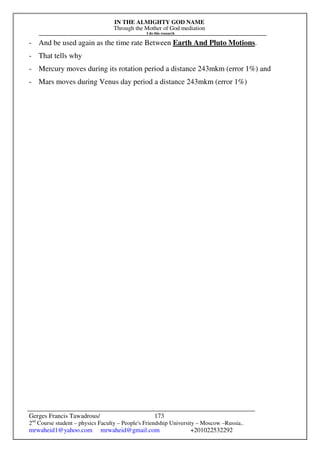 IN THE ALMIGHTY GOD NAME
Through the Mother of God mediation
I do this research
Gerges Francis Tawadrous/
2nd
Course student – physics Faculty – People's Friendship University – Moscow –Russia..
mrwaheid1@yahoo.com mrwaheid@gmail.com +201022532292
173
- And be used again as the time rate Between Earth And Pluto Motions.
- That tells why
- Mercury moves during its rotation period a distance 243mkm (error 1%) and
- Mars moves during Venus day period a distance 243mkm (error 1%)
 