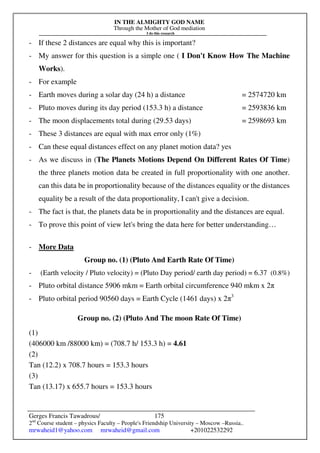 IN THE ALMIGHTY GOD NAME
Through the Mother of God mediation
I do this research
Gerges Francis Tawadrous/
2nd
Course student – physics Faculty – People's Friendship University – Moscow –Russia..
mrwaheid1@yahoo.com mrwaheid@gmail.com +201022532292
175
- If these 2 distances are equal why this is important?
- My answer for this question is a simple one ( I Don't Know How The Machine
Works).
- For example
- Earth moves during a solar day (24 h) a distance = 2574720 km
- Pluto moves during its day period (153.3 h) a distance = 2593836 km
- The moon displacements total during (29.53 days) = 2598693 km
- These 3 distances are equal with max error only (1%)
- Can these equal distances effect on any planet motion data? yes
- As we discuss in (The Planets Motions Depend On Different Rates Of Time)
the three planets motion data be created in full proportionality with one another.
can this data be in proportionality because of the distances equality or the distances
equality be a result of the data proportionality, I can't give a decision.
- The fact is that, the planets data be in proportionality and the distances are equal.
- To prove this point of view let's bring the data here for better understanding…
- More Data
Group no. (1) (Pluto And Earth Rate Of Time)
- (Earth velocity / Pluto velocity) = (Pluto Day period/ earth day period) = 6.37 (0.8%)
- Pluto orbital distance 5906 mkm = Earth orbital circumference 940 mkm x 2π
- Pluto orbital period 90560 days = Earth Cycle (1461 days) x 2π3
Group no. (2) (Pluto And The moon Rate Of Time)
(1)
(406000 km /88000 km) = (708.7 h/ 153.3 h) = 4.61
(2)
Tan (12.2) x 708.7 hours = 153.3 hours
(3)
Tan (13.17) x 655.7 hours = 153.3 hours
 
