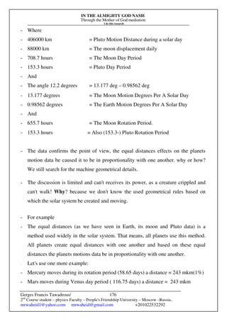 IN THE ALMIGHTY GOD NAME
Through the Mother of God mediation
I do this research
Gerges Francis Tawadrous/
2nd
Course student – physics Faculty – People's Friendship University – Moscow –Russia..
mrwaheid1@yahoo.com mrwaheid@gmail.com +201022532292
176
- Where
- 406000 km = Pluto Motion Distance during a solar day
- 88000 km = The moon displacement daily
- 708.7 hours = The Moon Day Period
- 153.3 hours = Pluto Day Period
- And
- The angle 12.2 degrees = 13.177 deg – 0.98562 deg
- 13.177 degrees = The Moon Motion Degrees Per A Solar Day
- 0.98562 degrees = The Earth Motion Degrees Per A Solar Day
- And
- 655.7 hours = The Moon Rotation Period.
- 153.3 hours = Also (153.3-) Pluto Rotation Period
- The data confirms the point of view, the equal distances effects on the planets
motion data be caused it to be in proportionality with one another. why or how?
We still search for the machine geometrical details.
- The discussion is limited and can't receives its power, as a creature crippled and
can't walk! Why? because we don't know the used geometrical rules based on
which the solar system be created and moving.
- For example
- The equal distances (as we have seen in Earth, its moon and Pluto data) is a
method used widely in the solar system. That means, all planets use this method.
All planets create equal distances with one another and based on these equal
distances the planets motions data be in proportionality with one another.
- Let's use one more example:
- Mercury moves during its rotation period (58.65 days) a distance = 243 mkm(1%)
- Mars moves during Venus day period ( 116.75 days) a distance = 243 mkm
 