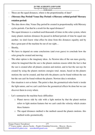IN THE ALMIGHTY GOD NAME
Through the Mother of God mediation
I do this research
Gerges Francis Tawadrous/
2nd
Course student – physics Faculty – People's Friendship University – Moscow –Russia..
mrwaheid1@yahoo.com mrwaheid@gmail.com +201022532292
177
- These are the equal distances, where is the proportionality of data?
- (Mercury Day Period/ Venus Day Period) =(Mercury orbital period/ Mercury
rotation period)
- The data shows that, Venus Day period be created in proportionality with Mercury
cycles periods. Can that be a result for the equal distances?
- The equal distances is a method used thousands of times in the solar system, where
many planets motions distances be passed in defined periods of time be equal one
another. we don't know what effect be done from this distances equality and by
that a great part of the machine be out of our sight…
- Shortly,
- We have to depend on some conclusions (and even guess) to conclude how the
solar group be created and moving
- The other option is the imaginary ideas. As Newton idea of the sun mass gravity,
where he imagined that the sun is the planets motions reason while the fact is that
the sun is created after all planets creation and motion. and in fact the sun rays be
created by using the planets motions energies total. means, based on the planets
motions the sun be created, and that tells the planets can be found without the sun
but the sun can't be found without the planets. Newton idea is mistaken.
- Our situation is not so better. The point is that, the geometrical rules book is inside
the light nature, and we can't catch how the geometrical effects be done but we can
discover them in every where.
- Let's summarize the machine basic difficulties
o Planet moves side by side with a light motion by that the planet motion
refers to light motion features but we can't catch the velocity which creates
these features
o The equal distances method is the method caused the planets motions. this
method works geometrically.
 