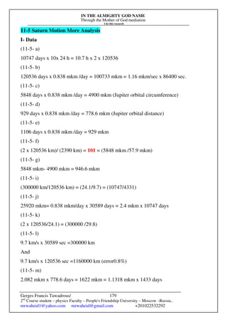 IN THE ALMIGHTY GOD NAME
Through the Mother of God mediation
I do this research
Gerges Francis Tawadrous/
2nd
Course student – physics Faculty – People's Friendship University – Moscow –Russia..
mrwaheid1@yahoo.com mrwaheid@gmail.com +201022532292
179
11-5 Saturn Motion More Analysis
I- Data
(11-5- a)
10747 days x 10x 24 h = 10.7 h x 2 x 120536
(11-5- b)
120536 days x 0.838 mkm /day = 100733 mkm = 1.16 mkm/sec x 86400 sec.
(11-5- c)
5848 days x 0.838 mkm /day = 4900 mkm (Jupiter orbital circumference)
(11-5- d)
929 days x 0.838 mkm /day = 778.6 mkm (Jupiter orbital distance)
(11-5- e)
1106 days x 0.838 mkm /day = 929 mkm
(11-5- f)
(2 x 120536 km)/ (2390 km) = 101 = (5848 mkm /57.9 mkm)
(11-5- g)
5848 mkm- 4900 mkm = 946.6 mkm
(11-5- i)
(300000 km/120536 km) = (24.1/9.7) = (10747/4331)
(11-5- j)
25920 mkm= 0.838 mkm/day x 30589 days = 2.4 mkm x 10747 days
(11-5- k)
(2 x 120536/24.1) = (300000 /29.8)
(11-5- l)
9.7 km/s x 30589 sec =300000 km
And
9.7 km/s x 120536 sec =1160000 km (error0.8%)
(11-5- m)
2.082 mkm x 778.6 days = 1622 mkm = 1.1318 mkm x 1433 days
 