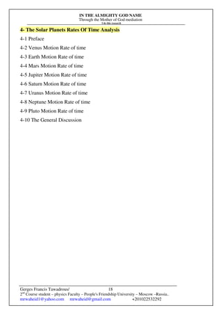 IN THE ALMIGHTY GOD NAME
Through the Mother of God mediation
I do this research
Gerges Francis Tawadrous/
2nd
Course student – physics Faculty – People's Friendship University – Moscow –Russia..
mrwaheid1@yahoo.com mrwaheid@gmail.com +201022532292
18
4- The Solar Planets Rates Of Time Analysis
4-1 Preface
4-2 Venus Motion Rate of time
4-3 Earth Motion Rate of time
4-4 Mars Motion Rate of time
4-5 Jupiter Motion Rate of time
4-6 Saturn Motion Rate of time
4-7 Uranus Motion Rate of time
4-8 Neptune Motion Rate of time
4-9 Pluto Motion Rate of time
4-10 The General Discussion
 