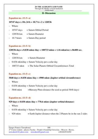 IN THE ALMIGHTY GOD NAME
Through the Mother of God mediation
I do this research
Gerges Francis Tawadrous/
2nd
Course student – physics Faculty – People's Friendship University – Moscow –Russia..
mrwaheid1@yahoo.com mrwaheid@gmail.com +201022532292
180
II- Discussion
Equation no. (11-5- a)
10747 days x 10x 24 h = 10.7 h x 2 x 120536
- Where
- 10747 days = Saturn Orbital Period
- 120536 km = Saturn Diameter
- 10.7 hours = Saturn Day period
Equation no. (11-5- b)
120536 days x 0.838 mkm /day = 100733 mkm = 1.16 mkm/sec x 86400 sec.
- Where
- 120536 km = Saturn Diameter
- 0.838 mkm/day = Saturn Velocity per a solar day
- 100733 mkm = The Solar Planets Orbital Circumferences Total
Equation no. (11-5- c)
5848 days x 0.838 mkm /day = 4900 mkm (Jupiter orbital circumference)
- Where
- 0.838 mkm/day = Saturn Velocity per a solar day
- 5848 mkm =Mercury Pluto distance (be used as period 5848 days)
Equation no. (11-5- d)
929 days x 0.838 mkm /day = 778.6 mkm (Jupiter orbital distance)
- Where
- 0.838 mkm/day = Saturn Velocity per a solar day
- 929 mkm = Earth Jupiter distance when the 2 Planets be in the sun 2 sides
 