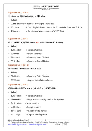 IN THE ALMIGHTY GOD NAME
Through the Mother of God mediation
I do this research
Gerges Francis Tawadrous/
2nd
Course student – physics Faculty – People's Friendship University – Moscow –Russia..
mrwaheid1@yahoo.com mrwaheid@gmail.com +201022532292
181
Equation no. (11-5- e)
1106 days x 0.838 mkm /day = 929 mkm
- Where
- 0.838 mkm/day = Saturn Velocity per a solar day
- 929 mkm = Earth Jupiter distance when the 2 Planets be in the sun 2 sides
- 1106 mkm = the distance Venus passes in 365.25 days
Equation no. (11-5- f)
(2 x 120536 km)/ (2390 km) = 101 = (5848 mkm /57.9 mkm)
- Where
- 120536 km = Saturn Diameter
- 2390 km = Pluto Diameter
- 5848 mkm = Mercury Pluto Distance
- 57.9 mkm = Mercury Orbital Distance
Equation no. (11-5- g)
5848 mkm- 4900 mkm = 946.6 mkm
- Where
- 5848 mkm = Mercury Pluto Distance
- 4900 mkm = Jupiter orbital circumference
Equation no. (11-5- i)
(300000 km/120536 km) = (24.1/9.7) = (10747/4331)
- Where
- 120536 km = Saturn Diameter
- 300000 km = light known velocity motion for 1 second
- 24.1 km/sec = Mars velocity
- 9.7 km/sec = Saturn velocity
- 10747 days = Saturn orbital period
- 4331 days = Jupiter orbital period
 