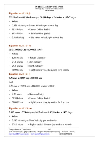 IN THE ALMIGHTY GOD NAME
Through the Mother of God mediation
I do this research
Gerges Francis Tawadrous/
2nd
Course student – physics Faculty – People's Friendship University – Moscow –Russia..
mrwaheid1@yahoo.com mrwaheid@gmail.com +201022532292
182
Equation no. (11-5- j)
25920 mkm= 0.838 mkm/day x 30589 days = 2.4 mkm x 10747 days
- Where
- 0.838 mkm/day = Saturn Velocity per a solar day
- 30589 days =Uranus Orbital Period
- 10747 days = Saturn orbital period
- 2.4 mkm/day = The moon Velocity per a solar day
Equation no. (11-5- k)
(2 x 120536/24.1) = (300000 /29.8)
- Where
- 120536 km = Saturn Diameter
- 24.1 km/sec = Mars velocity
- 29.8 km/sec = Earth velocity
- 300000 km = light known velocity motion for 1 second
Equation no. (11-5- l)
9.7 km/s x 30589 sec =300000 km
And
9.7 km/s x 120536 sec =1160000 km (error0.8%)
- Where
- 9.7 km/sec = Saturn velocity
- 30589 days =Uranus Orbital Period
- 300000 km = light known velocity motion for 1 second
Equation no. (11-5- m)
2.082 mkm x 778.6 days = 1622 mkm = 1.1318 mkm x 1433 days
- Where
- 2.082 mkm/day = Mars Velocity per a solar day
- 778.6 mkm = Jupiter orbital distance (be used as a period)
 