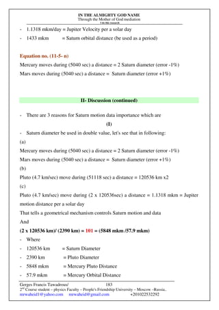 IN THE ALMIGHTY GOD NAME
Through the Mother of God mediation
I do this research
Gerges Francis Tawadrous/
2nd
Course student – physics Faculty – People's Friendship University – Moscow –Russia..
mrwaheid1@yahoo.com mrwaheid@gmail.com +201022532292
183
- 1.1318 mkm/day = Jupiter Velocity per a solar day
- 1433 mkm = Saturn orbital distance (be used as a period)
Equation no. (11-5- n)
Mercury moves during (5040 sec) a distance = 2 Saturn diameter (error -1%)
Mars moves during (5040 sec) a distance = Saturn diameter (error +1%)
II- Discussion (continued)
- There are 3 reasons for Saturn motion data importance which are
(I)
- Saturn diameter be used in double value, let's see that in following:
(a)
Mercury moves during (5040 sec) a distance = 2 Saturn diameter (error -1%)
Mars moves during (5040 sec) a distance = Saturn diameter (error +1%)
(b)
Pluto (4.7 km/sec) move during (51118 sec) a distance = 120536 km x2
(c)
Pluto (4.7 km/sec) move during (2 x 120536sec) a distance = 1.1318 mkm = Jupiter
motion distance per a solar day
That tells a geometrical mechanism controls Saturn motion and data
And
(2 x 120536 km)/ (2390 km) = 101 = (5848 mkm /57.9 mkm)
- Where
- 120536 km = Saturn Diameter
- 2390 km = Pluto Diameter
- 5848 mkm = Mercury Pluto Distance
- 57.9 mkm = Mercury Orbital Distance
 