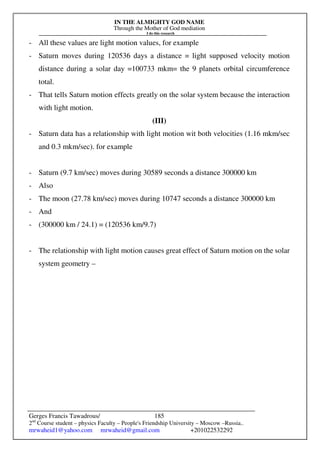 IN THE ALMIGHTY GOD NAME
Through the Mother of God mediation
I do this research
Gerges Francis Tawadrous/
2nd
Course student – physics Faculty – People's Friendship University – Moscow –Russia..
mrwaheid1@yahoo.com mrwaheid@gmail.com +201022532292
185
- All these values are light motion values, for example
- Saturn moves during 120536 days a distance = light supposed velocity motion
distance during a solar day =100733 mkm= the 9 planets orbital circumference
total.
- That tells Saturn motion effects greatly on the solar system because the interaction
with light motion.
(III)
- Saturn data has a relationship with light motion wit both velocities (1.16 mkm/sec
and 0.3 mkm/sec). for example
- Saturn (9.7 km/sec) moves during 30589 seconds a distance 300000 km
- Also
- The moon (27.78 km/sec) moves during 10747 seconds a distance 300000 km
- And
- (300000 km / 24.1) = (120536 km/9.7)
- The relationship with light motion causes great effect of Saturn motion on the solar
system geometry –
 