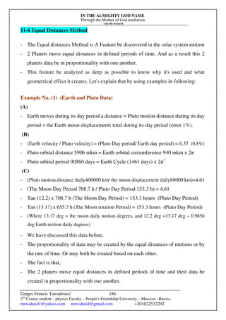 IN THE ALMIGHTY GOD NAME
Through the Mother of God mediation
I do this research
Gerges Francis Tawadrous/
2nd
Course student – physics Faculty – People's Friendship University – Moscow –Russia..
mrwaheid1@yahoo.com mrwaheid@gmail.com +201022532292
186
11-6 Equal Distances Method
- The Equal distances Method is A Feature be discovered in the solar system motion
- 2 Planets move equal distances in defined periods of time. And as a result this 2
planets data be in proportionality with one another.
- This feature be analyzed as deep as possible to know why it's used and what
geometrical effect it creates. Let's explain that by using examples in following:
Example No. (1) (Earth and Pluto Data)
(A)
- Earth moves during its day period a distance = Pluto motion distance during its day
period = the Earth moon displacements total during its day period (error 1%).
(B)
- (Earth velocity / Pluto velocity) = (Pluto Day period/ Earth day period) = 6.37 (0.8%)
- Pluto orbital distance 5906 mkm = Earth orbital circumference 940 mkm x 2π
- Pluto orbital period 90560 days = Earth Cycle (1461 days) x 2π3
(C)
- (Pluto motion distance daily406000 km/ the moon displacement daily88000 km)=4.61
- (The Moon Day Period 708.7 h / Pluto Day Period 153.3 h) = 4.61
- Tan (12.2) x 708.7 h (The Moon Day Period) = 153.3 hours (Pluto Day Period)
- Tan (13.17) x 655.7 h (The Moon rotation Period) = 153.3 hours (Pluto Day Period)
- (Where 13.17 deg = the moon daily motion degrees, and 12.2 deg =13.17 deg – 0.9856
deg Earth motion daily degrees)
- We have discussed this data before.
- The proportionality of data may be created by the equal distances of motions or by
the rate of time. Or may both be created based on each other.
- The fact is that,
- The 2 planets move equal distances in defined periods of time and their data be
created in proportionality with one another.
 