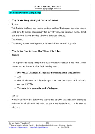 IN THE ALMIGHTY GOD NAME
Through the Mother of God mediation
I do this research
Gerges Francis Tawadrous/
2nd
Course student – physics Faculty – People's Friendship University – Moscow –Russia..
mrwaheid1@yahoo.com mrwaheid@gmail.com +201022532292
188
The Equal Distances Using Range
- Why Do We Study The Equal Distances Method?
- Because
- This Method is almost the planets motions method. That means the solar planets
don't move by the sun mass gravity but move by the equal distances method (or at
least the outer planets move by the equal distances method).
- That means,
- The solar system motion depends on the equal distances method greatly.
- Why Do We Need to Know That? Even If Be A Fact
- Because
- This explains the heavy using of the equal distances methods in the solar system
motion. and by that we explain the following facts:
o 50% Of All Distances In The Solar System Be Equal One Another
o And
o 40% of all distances in the solar system be rated one another with the same
one rate (1.0725)
o This data be in appendix no. 1 of this paper
- Notice
- We have discussed this data before but the data of (50% of all distances are equal)
and (40% of all distances are rated) be put in the appendix no. 1 to be used as
reference
 