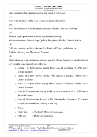 IN THE ALMIGHTY GOD NAME
Through the Mother of God mediation
I do this research
Gerges Francis Tawadrous/
2nd
Course student – physics Faculty – People's Friendship University – Moscow –Russia..
mrwaheid1@yahoo.com mrwaheid@gmail.com +201022532292
189
Let's summarize the equal distances using range in following:
(1)
50% of all distances in the solar system are equal one another
and
40% all distances in the solar system are rated with the same rate (1.0725)
(2)
Planet 8 days Cycle depends on the equal distances using
We have discussed Planet 8 days Cycle in The planets Unified General Motion
(3)
Different examples we have discussed as Earth and Pluto equal distances
And also Mercury and Mars equal distances
(4)
Planet diameter or circumference using as a period of time depends on equal distances
let's provide some examples in following:
o Jupiter (13.1 km/s) moves during 10921 second a distance =142984 km =
Jupiter diameter.
o Uranus (6.8 km/s) moves during 7510 second a distance =51118 km =
Uranus diameter.
o Pluto (4.7 km/s) moves during 10921 second a distance =51118 km =
Uranus diameter.
o Pluto (4.7 km/s) moves during 51118 seconds a distance =2 x 120536 km =
Saturn Diameter.
o Pluto (4.7 km/s) moves during 2 x 120536 seconds a distance =1.1318 mkm
= Jupiter motion distance during a soar day.
o Where
o 10921 km = The Earth Moon Circumference
o 7510 km = Pluto Circumference
 
