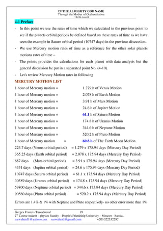 IN THE ALMIGHTY GOD NAME
Through the Mother of God mediation
I do this research
Gerges Francis Tawadrous/
2nd
Course student – physics Faculty – People's Friendship University – Moscow –Russia..
mrwaheid1@yahoo.com mrwaheid@gmail.com +201022532292
19
4-1 Preface
- In this point we use the rates of time which we calculated in the previous point to
see if the planets orbital periods be defined based on these rates of time as we have
seen the example in Saturn orbital period (10747 days) in the previous discussion.
- We use Mercury motion rates of time as a reference for the other solar planets
motions rates of time –
- The points provides the calculations for each planet with data analysis but the
general discussion be put in a separated point No. (4-10).
- Let's review Mercury Motion rates in following
MERCURY MOTION LIST
1 hour of Mercury motion = 1.279 h of Venus Motion
1 hour of Mercury motion = 2.078 h of Earth Motion
1 hour of Mercury motion = 3.91 h of Mars Motion
1 hour of Mercury motion = 24.6 h of Jupiter Motion
1 hour of Mercury motion = 61.1 h of Saturn Motion
1 hour of Mercury motion = 174.8 h of Uranus Motion
1 hour of Mercury motion = 344.6 h of Neptune Motion
1 hour of Mercury motion = 520.2 h of Pluto Motion
1 hour of Mercury motion = 60.8 h of The Earth Moon Motion
224.7 days (Venus orbital period) = 1.279 x 175.94 days (Mercury Day Period)
365.25 days (Earth orbital period) = 2.078 x 175.94 days (Mercury Day Period)
687 days (Mars orbital period) = 3.91 x 175.94 days (Mercury Day Period)
4331 days (Jupiter orbital period) = 24.6 x 175.94 days (Mercury Day Period)
10747 days (Saturn orbital period) = 61.1 x 175.94 days (Mercury Day Period)
30589 days (Uranus orbital period) = 174.8 x 175.94 days (Mercury Day Period)
59800 days (Neptune orbital period) = 344.6 x 175.94 days (Mercury Day Period)
90560 days (Pluto orbital period) = 520.2 x 175.94 days (Mercury Day Period)
Errors are 1.4%  1% with Neptune and Pluto respectively- no other error more than 1%
 