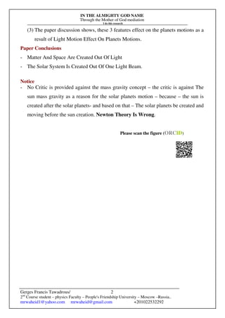 IN THE ALMIGHTY GOD NAME
Through the Mother of God mediation
I do this research
Gerges Francis Tawadrous/
2nd
Course student – physics Faculty – People's Friendship University – Moscow –Russia..
mrwaheid1@yahoo.com mrwaheid@gmail.com +201022532292
2
(3) The paper discussion shows, these 3 features effect on the planets motions as a
result of Light Motion Effect On Planets Motions.
Paper Conclusions
- Matter And Space Are Created Out Of Light
- The Solar System Is Created Out Of One Light Beam.
Notice
- No Critic is provided against the mass gravity concept – the critic is against The
sun mass gravity as a reason for the solar planets motion – because – the sun is
created after the solar planets- and based on that – The solar planets be created and
moving before the sun creation. Newton Theory Is Wrong.
Please scan the figure (ORCID)
 