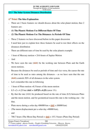 IN THE ALMIGHTY GOD NAME
Through the Mother of God mediation
I do this research
Gerges Francis Tawadrous/
2nd
Course student – physics Faculty – People's Friendship University – Moscow –Russia..
mrwaheid1@yahoo.com mrwaheid@gmail.com +201022532292
200
12-3 The Solar System Distances Distribution
(1st
Point) The Idea Explanation
- There are 2 basic features we should discuss about the solar planet motion, thee 2
features are:
- (1) The Planets Motions Use Different Rates Of Time
- (2) The Planets Motions Use The Distances As Periods Of Time
- These 2 features we have discussed before in this paper discussion
- I need here just to explain how these features be used to test their effects on the
distances distribution
- There are different rates of time be used by the solar planets example:
- 1 hour of Mercury motion = 24.6 hours of Jupiter Motion
- And
- We have seen the rate (4.61) be the working rate between Pluto and the Earth
moon motions.
- Because the distances be used as periods of time and vice versa, the causes the rate
of time to be used as rates among the distances – as we have seen that the rate
(4.61) controls 50% of all distances in the solar system.
- Let's remember this rate in following
- 1 hour of Pluto motion =8.5 hours of the moon motion
- 8.5 =2 x 4.25 but (4.61 = 1.0725 x 4.25) (error 1%)
- By that the rate (4.61) be produced based on the rate of time (8.5) between Pluto
and the moon motion. and for geometrical reason this rate is the working one – for
that,
- Pluto move during a solar day 406000 km = 4.61 x (88000 km)
- (The moon displacement per a solar day =88000 km),
- and
- 708.7 hours (The Moon Day Period) = 4.61 x 153.3 hours (Pluto Day Period)
 