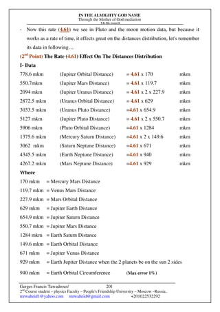 IN THE ALMIGHTY GOD NAME
Through the Mother of God mediation
I do this research
Gerges Francis Tawadrous/
2nd
Course student – physics Faculty – People's Friendship University – Moscow –Russia..
mrwaheid1@yahoo.com mrwaheid@gmail.com +201022532292
201
- Now this rate (4.61) we see in Pluto and the moon motion data, but because it
works as a rate of time, it effects great on the distances distribution, let's remember
its data in following…
(2nd
Point) The Rate (4.61) Effect On The Distances Distribution
I- Data
778.6 mkm (Jupiter Orbital Distance) = 4.61 x 170 mkm
550.7mkm (Jupiter Mars Distance) = 4.61 x 119.7 mkm
2094 mkm (Jupiter Uranus Distance) = 4.61 x 2 x 227.9 mkm
2872.5 mkm (Uranus Orbital Distance) = 4.61 x 629 mkm
3033.5 mkm (Uranus Pluto Distance) =4.61 x 654.9 mkm
5127 mkm (Jupiter Pluto Distance) = 4.61 x 2 x 550.7 mkm
5906 mkm (Pluto Orbital Distance) =4.61 x 1284 mkm
1375.6 mkm (Mercury Saturn Distance) =4.61 x 2 x 149.6 mkm
3062 mkm (Saturn Neptune Distance) =4.61 x 671 mkm
4345.5 mkm (Earth Neptune Distance) =4.61 x 940 mkm
4267.2 mkm (Mars Neptune Distance) =4.61 x 929 mkm
Where
170 mkm = Mercury Mars Distance
119.7 mkm = Venus Mars Distance
227.9 mkm = Mars Orbital Distance
629 mkm = Jupiter Earth Distance
654.9 mkm = Jupiter Saturn Distance
550.7 mkm = Jupiter Mars Distance
1284 mkm = Earth Saturn Distance
149.6 mkm = Earth Orbital Distance
671 mkm = Jupiter Venus Distance
929 mkm = Earth Jupiter Distance when the 2 planets be on the sun 2 sides
940 mkm = Earth Orbital Circumference (Max error 1%)
 