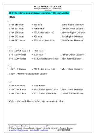 IN THE ALMIGHTY GOD NAME
Through the Mother of God mediation
I do this research
Gerges Francis Tawadrous/
2nd
Course student – physics Faculty – People's Friendship University – Moscow –Russia..
mrwaheid1@yahoo.com mrwaheid@gmail.com +201022532292
204
12-4 The Solar System Distances Dependency On One Another
I-Data
(1)
1.16 x 580 mkm = 671 mkm (Venus Jupiter Distance)
1.16 x 671 mkm = 778.6 mkm (Jupiter Orbital Distance)
1.16 x 629 mkm = 720.7 mkm (error 1%) (Mercury Jupiter Distance)
1.16 x 542 mkm = 629 mkm (Earth Jupiter Distance)
1.16 x 5127 mkm = 5906 mkm (error 0.7%) (Pluto Orbital Distance)
(2)
1.16 x 778.6 mkm x 2 = 1806 mkm
1.16 x 1806 mkm = 2094 mkm (Jupiter Uranus Distance)
1.16 x 2094 mkm = 2 x 1205 mkm (error 0.8%) (Mars Saturn Distance)
(3)
(1.16)2
x 170 mkm = 227.9 mkm (error 0.4%) (Mars Orbital Distance)
Where 170 mkm = Mercury mars Distance
(5)
1.16 x 1980 mkm = 2296.8 mkm
1.16 x 2296.8 mkm = 2644.6 mkm (error 0.7%) (Mars Uranus Distance)
1.16 x 2644.5 mkm = 3033.5 mkm (error 1%) (Uranus Pluto Distance)
We have discussed this data before, let's summarize its idea
 