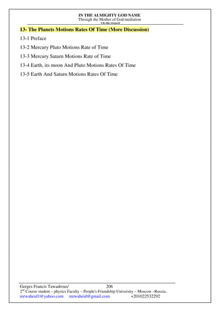 IN THE ALMIGHTY GOD NAME
Through the Mother of God mediation
I do this research
Gerges Francis Tawadrous/
2nd
Course student – physics Faculty – People's Friendship University – Moscow –Russia..
mrwaheid1@yahoo.com mrwaheid@gmail.com +201022532292
206
13- The Planets Motions Rates Of Time (More Discussion)
13-1 Preface
13-2 Mercury Pluto Motions Rate of Time
13-3 Mercury Saturn Motions Rate of Time
13-4 Earth, its moon And Pluto Motions Rates Of Time
13-5 Earth And Saturn Motions Rates Of Time
 
