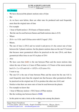 IN THE ALMIGHTY GOD NAME
Through the Mother of God mediation
I do this research
Gerges Francis Tawadrous/
2nd
Course student – physics Faculty – People's Friendship University – Moscow –Russia..
mrwaheid1@yahoo.com mrwaheid@gmail.com +201022532292
207
13-1 Preface
- We have discussed the planets motions rates of time
- But
- As we have seen before, there are other rates be produced and used frequently
more than the original rates of time
- For example
- 1 hour of Earth motion = 29.4 hours of Saturn motion.
- But the rate be used between Saturn and Earth motions data is (9.5)
- Where
- 29.4 = π x 9.36 (and 9.36 has error with 9.5 equal 1.5%)
- Means,
- The rate of time is (29.4) and we tested it and proves it's the correct rate of time
between the 2 planets motions. but the planets motions data use the rate 9.5 instead
that because more geometrical effects be practiced on the rate (29.4), and these
geometrical effect force to use 9.5 in place of 29.4
- Also
- We have seen that (4.61) is the rate between Pluto and the moon motions data
where the rate of time is (1 hour of Pluto motion = 8.5 hours of the moon motion)
but 8.5 = 2 x 4.25 and 4.61 = 1.0725 x 4.25 (error 1%)
- I want to say
- The rate 8.5 is the rate of time between Pluto and the moon but the rate 4.61 is
used frequently more than the original rate that because other geometrical effects
be practiced on the original rate (8.5) to produce the other one (4.61) and
- Similar to that there are more rates of time be used between the planets
- For example we know that
- 1 hour of Mercury motion = 520.2 hours of Pluto motion
- But the working rate between them is (9.18)
- In this point we take a look on the working rates among the planets
 