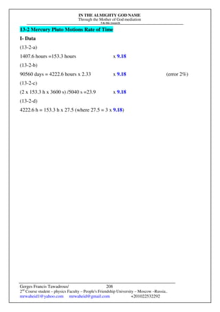 IN THE ALMIGHTY GOD NAME
Through the Mother of God mediation
I do this research
Gerges Francis Tawadrous/
2nd
Course student – physics Faculty – People's Friendship University – Moscow –Russia..
mrwaheid1@yahoo.com mrwaheid@gmail.com +201022532292
208
13-2 Mercury Pluto Motions Rate of Time
I- Data
(13-2-a)
1407.6 hours =153.3 hours x 9.18
(13-2-b)
90560 days = 4222.6 hours x 2.33 x 9.18 (error 2%)
(13-2-c)
(2 x 153.3 h x 3600 s) /5040 s =23.9 x 9.18
(13-2-d)
4222.6 h = 153.3 h x 27.5 (where 27.5 = 3 x 9.18)
 