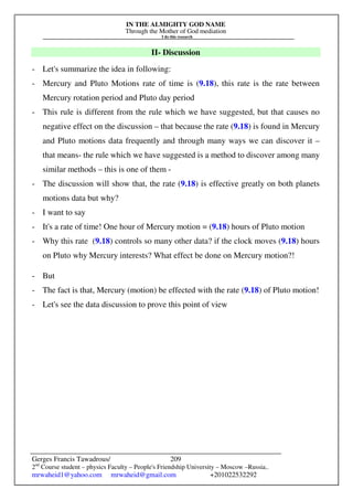IN THE ALMIGHTY GOD NAME
Through the Mother of God mediation
I do this research
Gerges Francis Tawadrous/
2nd
Course student – physics Faculty – People's Friendship University – Moscow –Russia..
mrwaheid1@yahoo.com mrwaheid@gmail.com +201022532292
209
II- Discussion
- Let's summarize the idea in following:
- Mercury and Pluto Motions rate of time is (9.18), this rate is the rate between
Mercury rotation period and Pluto day period
- This rule is different from the rule which we have suggested, but that causes no
negative effect on the discussion – that because the rate (9.18) is found in Mercury
and Pluto motions data frequently and through many ways we can discover it –
that means- the rule which we have suggested is a method to discover among many
similar methods – this is one of them -
- The discussion will show that, the rate (9.18) is effective greatly on both planets
motions data but why?
- I want to say
- It's a rate of time! One hour of Mercury motion = (9.18) hours of Pluto motion
- Why this rate (9.18) controls so many other data? if the clock moves (9.18) hours
on Pluto why Mercury interests? What effect be done on Mercury motion?!
- But
- The fact is that, Mercury (motion) be effected with the rate (9.18) of Pluto motion!
- Let's see the data discussion to prove this point of view
 