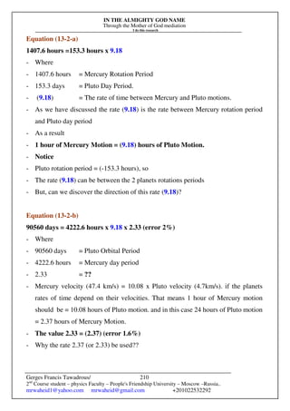 IN THE ALMIGHTY GOD NAME
Through the Mother of God mediation
I do this research
Gerges Francis Tawadrous/
2nd
Course student – physics Faculty – People's Friendship University – Moscow –Russia..
mrwaheid1@yahoo.com mrwaheid@gmail.com +201022532292
210
Equation (13-2-a)
1407.6 hours =153.3 hours x 9.18
- Where
- 1407.6 hours = Mercury Rotation Period
- 153.3 days = Pluto Day Period.
- (9.18) = The rate of time between Mercury and Pluto motions.
- As we have discussed the rate (9.18) is the rate between Mercury rotation period
and Pluto day period
- As a result
- 1 hour of Mercury Motion = (9.18) hours of Pluto Motion.
- Notice
- Pluto rotation period = (-153.3 hours), so
- The rate (9.18) can be between the 2 planets rotations periods
- But, can we discover the direction of this rate (9.18)?
Equation (13-2-b)
90560 days = 4222.6 hours x 9.18 x 2.33 (error 2%)
- Where
- 90560 days = Pluto Orbital Period
- 4222.6 hours = Mercury day period
- 2.33 = ??
- Mercury velocity (47.4 km/s) = 10.08 x Pluto velocity (4.7km/s). if the planets
rates of time depend on their velocities. That means 1 hour of Mercury motion
should be = 10.08 hours of Pluto motion. and in this case 24 hours of Pluto motion
= 2.37 hours of Mercury Motion.
- The value 2.33 = (2.37) (error 1.6%)
- Why the rate 2.37 (or 2.33) be used??
 