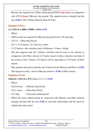 IN THE ALMIGHTY GOD NAME
Through the Mother of God mediation
I do this research
Gerges Francis Tawadrous/
2nd
Course student – physics Faculty – People's Friendship University – Moscow –Russia..
mrwaheid1@yahoo.com mrwaheid@gmail.com +201022532292
211
- Because the equation uses (Pluto orbital period 90560 solar days) in comparison
with 4222.6 hours (Mercury day period). The equation proves strongly that the
rate (9.18) is The 2 Planets Motions Rate Of Time.
Equation (13-2-c)
(2 x 153.3 h x 3600 s) /5040 s =23.9 x 9.18
- Where
- 5040 seconds are required for Mercury day period to be 176 solar days
- 153.3 h = Pluto Day Period.
- 23.9 = (112.2km/s) / (4.7 km/ sec), where
- 112.2 km/sec = the velocities total of (Mercury + Venus + Earth)
- The data supposes that, the 3 planets velocities total be used as one velocity in
comparison with Pluto velocity (4.7 km/s), based on these velocities one hour of
the motion of this velocity (112.2km/s) will be equivalent to 23.9 hours of Pluto
motion.
- This equation also proves that the rate of time between Mercury and Pluto is (9.18)
- The data proves that, 1 hour or Mercury motion = (9.18) of Pluto motion.
Equation (13-2-d)
4222.6 h = 153.3 h x 27.5 (where 27.5 = 3 x 9.18)
- Where
- 4222.6 hours = Mercury Day Period
- 153.3 hours = Pluto Day Period
- 27.3 days = The moon orbital period
- Where the moon orbital period be connected with Mercury and Pluto motions
strongly and that tells the rate (9.18) be used (the relationship with the moon be
explain later more clear)
 