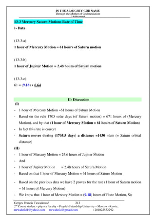 IN THE ALMIGHTY GOD NAME
Through the Mother of God mediation
I do this research
Gerges Francis Tawadrous/
2nd
Course student – physics Faculty – People's Friendship University – Moscow –Russia..
mrwaheid1@yahoo.com mrwaheid@gmail.com +201022532292
212
13-3 Mercury Saturn Motions Rate of Time
I- Data
(13-3-a)
1 hour of Mercury Motion = 61 hours of Saturn motion
(13-3-b)
1 hour of Jupiter Motion = 2.48 hours of Saturn motion
(13-3-c)
61 = (9.18) x 6.64
II- Discussion
(I)
- 1 hour of Mercury Motion =61 hours of Saturn Motion
- Based on the rule 1705 solar days (of Saturn motion) = 671 hours of (Mercury
Motion). and by that (1 hour of Mercury Motion = 61 hours of Saturn Motion)
- In fact this rate is correct
- Saturn moves during (1705.5 days) a distance =1430 mkm (= Saturn orbital
distance)
(II)
- 1 hour of Mercury Motion = 24.6 hours of Jupiter Motion
- And
- 1 hour of Jupiter Motion = 2.48 hours of Saturn Motion
- Based on that 1 hour of Mercury Motion = 61 hours of Saturn Motion
- Based on the previous data we have 2 proves for the rate (1 hour of Saturn motion
= 61 hours of Mercury Motion)
- We know that 1 hour of Mercury Motion = (9.18) hours of Pluto Motion, So
 