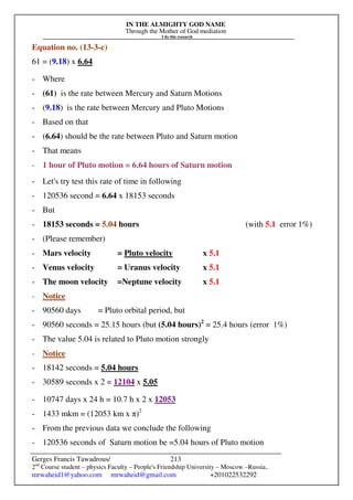 IN THE ALMIGHTY GOD NAME
Through the Mother of God mediation
I do this research
Gerges Francis Tawadrous/
2nd
Course student – physics Faculty – People's Friendship University – Moscow –Russia..
mrwaheid1@yahoo.com mrwaheid@gmail.com +201022532292
213
Equation no. (13-3-c)
61 = (9.18) x 6.64
- Where
- (61) is the rate between Mercury and Saturn Motions
- (9.18) is the rate between Mercury and Pluto Motions
- Based on that
- (6.64) should be the rate between Pluto and Saturn motion
- That means
- 1 hour of Pluto motion = 6.64 hours of Saturn motion
- Let's try test this rate of time in following
- 120536 second = 6.64 x 18153 seconds
- But
- 18153 seconds = 5.04 hours (with 5.1 error 1%)
- (Please remember)
- Mars velocity = Pluto velocity x 5.1
- Venus velocity = Uranus velocity x 5.1
- The moon velocity =Neptune velocity x 5.1
- Notice
- 90560 days = Pluto orbital period, but
- 90560 seconds = 25.15 hours (but (5.04 hours)2
= 25.4 hours (error 1%)
- The value 5.04 is related to Pluto motion strongly
- Notice
- 18142 seconds = 5.04 hours
- 30589 seconds x 2 = 12104 x 5.05
- 10747 days x 24 h = 10.7 h x 2 x 12053
- 1433 mkm = (12053 km x π)2
- From the previous data we conclude the following
- 120536 seconds of Saturn motion be =5.04 hours of Pluto motion
 