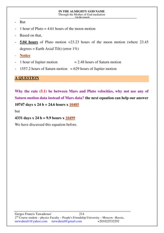 IN THE ALMIGHTY GOD NAME
Through the Mother of God mediation
I do this research
Gerges Francis Tawadrous/
2nd
Course student – physics Faculty – People's Friendship University – Moscow –Russia..
mrwaheid1@yahoo.com mrwaheid@gmail.com +201022532292
214
- But
- 1 hour of Pluto = 4.61 hours of the moon motion
- Based on that,
- 5.04 hours of Pluto motion =23.23 hours of the moon motion (where 23.45
degrees = Earth Axial Tilt) (error 1%)
- Notice
- 1 hour of Jupiter motion = 2.48 hours of Saturn motion
- 1557.2 hours of Saturn motion = 629 hours of Jupiter motion
A QUESTION
Why the rate (5.1) be between Mars and Pluto velocities, why not use any of
Saturn motion data instead of Mars data? the next equation can help our answer
10747 days x 24 h = 24.6 hours x 10485
but
4331 days x 24 h = 9.9 hours x 10499
We have discussed this equation before.
 