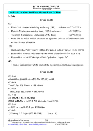 IN THE ALMIGHTY GOD NAME
Through the Mother of God mediation
I do this research
Gerges Francis Tawadrous/
2nd
Course student – physics Faculty – People's Friendship University – Moscow –Russia..
mrwaheid1@yahoo.com mrwaheid@gmail.com +201022532292
215
13-4 Earth, Its Moon And Pluto Motions Rates Of Time
I- Data
Group no. (1)
(A)
- Earth (29.8 km/s) moves during a solar day (24 h) a distance = 2574720 km
- Pluto (4.7 km/s) moves during its day (153.3) a distance = 2593836 km
- The moon displacements total during (29.53 days) = 2598693 km
- Pluto and the moon motion distances be equal but they are different from Earth
motion distance with (1%).
(B)
- (Earth velocity / Pluto velocity) = (Pluto Day period/ earth day period) = 6.37 (0.8%)
- Pluto orbital distance 5906 mkm = Earth orbital circumference 940 mkm x 2π
- Pluto orbital period 90560 days = Earth Cycle (1461 days) x 2π3
(C)
- 1 hour of Earth motion= 29.53 hours of the moon motion (explained in discussion)
Group no. (2)
(13-4-a)
(406000 km /88000 km) = (708.7 h/ 153.3 h) = 4.61
(13-4-b)
Tan (12.2) x 708.7 hours = 153.3 hours
(13-4-c)
Tan (13.17) x 655.7 hours = 153.3 hours
(13-4-d)
2 x 153.3 h = 4.61 x 66.5 But
(708.7 h /10.7 h) = (655.7 h /9.9 h) =66.23 (error 0.4%).
(13-4-e)
413600 km cos (10.96 deg) = 406000 km
(13-4-f)
(10.96 deg /1.7 deg) = (153.3 h /24 h) (error 1%)
 