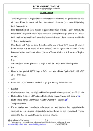 IN THE ALMIGHTY GOD NAME
Through the Mother of God mediation
I do this research
Gerges Francis Tawadrous/
2nd
Course student – physics Faculty – People's Friendship University – Moscow –Russia..
mrwaheid1@yahoo.com mrwaheid@gmail.com +201022532292
216
II- Discussion
- The data group no. (A) provides one more feature related to the planet motion rate
of time – Earth, its moon and Pluto move equal distances (Max error 1%) during
their days periods
- How the motions of the 3 planets effect on their rates of time? I can't explain, the
fact is that, the planets move equal distances during their days periods as a result
their motions be rated based on defined rates of time and these rates are used in the
3 planets motions data
- Now Earth and Pluto motions depends on the rate of time 6.38, means (1 hour of
Earth motion = 6.38 hours of Pluto motion) that is equivalent the rate of time
between Jupiter and Mars where (1hour of Mars Motion = 6.3 hours of Jupiter
motion)
- But
- While Jupiter orbital period 4331 days = 2π x 687 days Mars orbital period
- But
- Pluto orbital period 90560 days = 2π3
x 1461 days Earth Cycle (365 +365 +365
366 = 1461 days)
- Also
- Earth data depends on the rate 6.38 in proportionality with Pluto data
- By that
- (Earth velocity / Pluto velocity) = (Pluto Day period/ earth day period) = 6.37 (0.8%)
- Pluto orbital distance 5906 mkm = Earth orbital circumference 940 mkm x 2π
- Pluto orbital period 90560 days = Earth Cycle (1461 days) x 2π3
- The point is that
- It's impossible that, the distances be equal and the motions data depend on the
same rate of time –means – this data be created based on one geometrical system.
means the data be created based on a system of data.
 