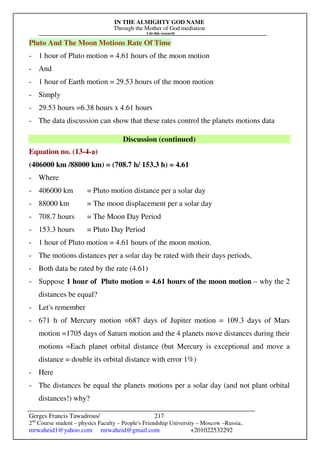 IN THE ALMIGHTY GOD NAME
Through the Mother of God mediation
I do this research
Gerges Francis Tawadrous/
2nd
Course student – physics Faculty – People's Friendship University – Moscow –Russia..
mrwaheid1@yahoo.com mrwaheid@gmail.com +201022532292
217
Pluto And The Moon Motions Rate Of Time
- 1 hour of Pluto motion = 4.61 hours of the moon motion
- And
- 1 hour of Earth motion = 29.53 hours of the moon motion
- Simply
- 29.53 hours =6.38 hours x 4.61 hours
- The data discussion can show that these rates control the planets motions data
Discussion (continued)
Equation no. (13-4-a)
(406000 km /88000 km) = (708.7 h/ 153.3 h) = 4.61
- Where
- 406000 km = Pluto motion distance per a solar day
- 88000 km = The moon displacement per a solar day
- 708.7 hours = The Moon Day Period
- 153.3 hours = Pluto Day Period
- 1 hour of Pluto motion = 4.61 hours of the moon motion.
- The motions distances per a solar day be rated with their days periods,
- Both data be rated by the rate (4.61)
- Suppose 1 hour of Pluto motion = 4.61 hours of the moon motion – why the 2
distances be equal?
- Let's remember
- 671 h of Mercury motion =687 days of Jupiter motion = 109.3 days of Mars
motion =1705 days of Saturn motion and the 4 planets move distances during their
motions =Each planet orbital distance (but Mercury is exceptional and move a
distance = double its orbital distance with error 1%)
- Here
- The distances be equal the planets motions per a solar day (and not plant orbital
distances!) why?
 