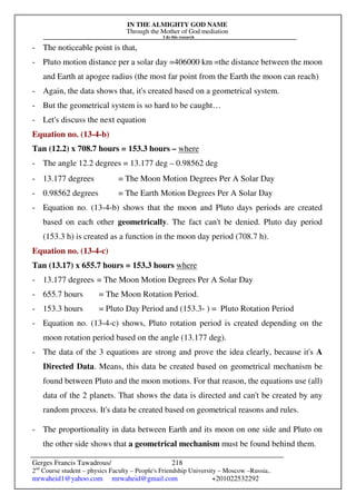 IN THE ALMIGHTY GOD NAME
Through the Mother of God mediation
I do this research
Gerges Francis Tawadrous/
2nd
Course student – physics Faculty – People's Friendship University – Moscow –Russia..
mrwaheid1@yahoo.com mrwaheid@gmail.com +201022532292
218
- The noticeable point is that,
- Pluto motion distance per a solar day =406000 km =the distance between the moon
and Earth at apogee radius (the most far point from the Earth the moon can reach)
- Again, the data shows that, it's created based on a geometrical system.
- But the geometrical system is so hard to be caught…
- Let's discuss the next equation
Equation no. (13-4-b)
Tan (12.2) x 708.7 hours = 153.3 hours – where
- The angle 12.2 degrees = 13.177 deg – 0.98562 deg
- 13.177 degrees = The Moon Motion Degrees Per A Solar Day
- 0.98562 degrees = The Earth Motion Degrees Per A Solar Day
- Equation no. (13-4-b) shows that the moon and Pluto days periods are created
based on each other geometrically. The fact can't be denied. Pluto day period
(153.3 h) is created as a function in the moon day period (708.7 h).
Equation no. (13-4-c)
Tan (13.17) x 655.7 hours = 153.3 hours where
- 13.177 degrees = The Moon Motion Degrees Per A Solar Day
- 655.7 hours = The Moon Rotation Period.
- 153.3 hours = Pluto Day Period and (153.3- ) = Pluto Rotation Period
- Equation no. (13-4-c) shows, Pluto rotation period is created depending on the
moon rotation period based on the angle (13.177 deg).
- The data of the 3 equations are strong and prove the idea clearly, because it's A
Directed Data. Means, this data be created based on geometrical mechanism be
found between Pluto and the moon motions. For that reason, the equations use (all)
data of the 2 planets. That shows the data is directed and can't be created by any
random process. It's data be created based on geometrical reasons and rules.
- The proportionality in data between Earth and its moon on one side and Pluto on
the other side shows that a geometrical mechanism must be found behind them.
 