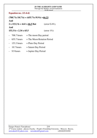 IN THE ALMIGHTY GOD NAME
Through the Mother of God mediation
I do this research
Gerges Francis Tawadrous/
2nd
Course student – physics Faculty – People's Friendship University – Moscow –Russia..
mrwaheid1@yahoo.com mrwaheid@gmail.com +201022532292
219
Equation no. (13-4-d)
(708.7 h /10.7 h) = (655.7 h /9.9 h) =66.23
And
2 x 153.3 h = 4.61 x 66.5 But (error 0.4%).
And
153.3 h = 2.34 x 65.5 (error 1%)
- 708.7 hours = The moon Day period
- 655.7 hours = The Moon Rotation Period
- 153.3 hours = Pluto Day Period
- 10.7 hours = Saturn Day Period
- 9.9 hours = Jupiter Day Period
 