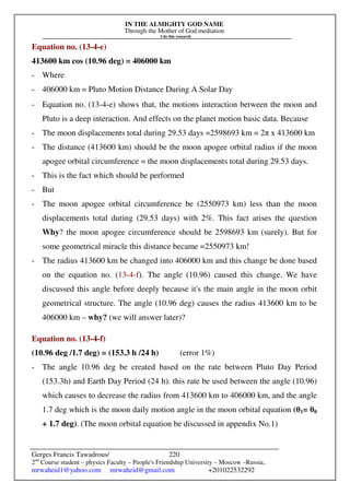 IN THE ALMIGHTY GOD NAME
Through the Mother of God mediation
I do this research
Gerges Francis Tawadrous/
2nd
Course student – physics Faculty – People's Friendship University – Moscow –Russia..
mrwaheid1@yahoo.com mrwaheid@gmail.com +201022532292
220
Equation no. (13-4-e)
413600 km cos (10.96 deg) = 406000 km
- Where
- 406000 km = Pluto Motion Distance During A Solar Day
- Equation no. (13-4-e) shows that, the motions interaction between the moon and
Pluto is a deep interaction. And effects on the planet motion basic data. Because
- The moon displacements total during 29.53 days =2598693 km = 2π x 413600 km
- The distance (413600 km) should be the moon apogee orbital radius if the moon
apogee orbital circumference = the moon displacements total during 29.53 days.
- This is the fact which should be performed
- But
- The moon apogee orbital circumference be (2550973 km) less than the moon
displacements total during (29.53 days) with 2%. This fact arises the question
Why? the moon apogee circumference should be 2598693 km (surely). But for
some geometrical miracle this distance became =2550973 km!
- The radius 413600 km be changed into 406000 km and this change be done based
on the equation no. (13-4-f). The angle (10.96) caused this change. We have
discussed this angle before deeply because it's the main angle in the moon orbit
geometrical structure. The angle (10.96 deg) causes the radius 413600 km to be
406000 km – why? (we will answer later)?
Equation no. (13-4-f)
(10.96 deg /1.7 deg) = (153.3 h /24 h) (error 1%)
- The angle 10.96 deg be created based on the rate between Pluto Day Period
(153.3h) and Earth Day Period (24 h). this rate be used between the angle (10.96)
which causes to decrease the radius from 413600 km to 406000 km, and the angle
1.7 deg which is the moon daily motion angle in the moon orbital equation (θ1= θ0
+ 1.7 deg). (The moon orbital equation be discussed in appendix No.1)
 